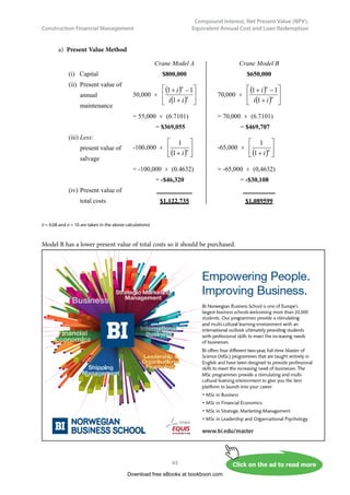 Construction Financial Management
38
Compound Interest, Net Present Value (NPV),
Equivalent Annual Cost and Loan Redemption
3.2.3	 Uniform Series Capital Recovery
In the previous two subsections, the relationships between the final accumulated sum and a principal
sum investment or a series of uniform installment investment are discussed. This subsection discusses
the relationship between an initial loan P and the subsequent uniform series of payments to offset against
the loan P. The situation can be presented in Fig. 3.3 diagrammatically.
	
A A A
P
n
0 1 2
Fig. 3.3 – Uniform periodic payments for recovering a loan P
Since Equation 3.1 gives S = P × ( 1 + i ) n
and Equation 3.3 gives S = A ×
(
)





 −
+
i
i
n
1
1
Solving the above two equations by eliminating S, we obtain
A = P ×
(
)
(
)






−
+
+
1
1
1
n
n
i
i
i
 (Eq 3.5)
The values of
(
)
(
)






−
+
+
1
1
1
n
n
i
i
i
are shown in the Appendix for different values of i and n.
We are going to see an example how we can apply Equation 3.5.
Example 3.3
If the excavator of Example 3.2 suddenly breaks down now so the company needs to purchase a new
one immediately and not 5 years later, and therefore has to borrow from a bank $250,000 at an interest
rate of 4% per annum. What will be the annual installment for repaying the loan in 5 years?
Download free eBooks at bookboon.com
 