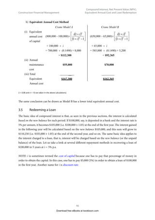 Construction Financial Management
39
Compound Interest, Net Present Value (NPV),
Equivalent Annual Cost and Loan Redemption
The problem can be presented diagrammatically as follows:
0 1
A A A A A
2 3 4
$250,000
5
	 Fig. 3.4 – Uniform annual installments for recovering a loan of $250,000.
A = 250,000 ×
(
)
(
)






−
+
+
1
1
1
n
n
i
i
i
= 250,000 × (0.22463)
= $56,157
(0.22463 is found by substituting i = 0.04 and n = 5 into the formula, or from Appendix)	
It should be interesting to note that the answer of Example 3.3, which is $56,157, is exactly $10,000
more than the answer of Example 3.2, which is $46,157. This is not a coincidence. The later part of this
chapter will give hints to the explanation. Readers may know why it is so after they have finished reading
Example 3.6, particularly the last part of it.
Download free eBooks at bookboon.com
Click on the ad to read more
Click on the ad to read more
Click on the ad to read more
Click on the ad to read more
Click on the ad to read more
Click on the ad to read more
Click on the ad to read more
Click on the ad to read more
Click on the ad to read more
Click on the ad to read more
Click on the ad to read more
Click on the ad to read more
Click on the ad to read more
www.mastersopenday.nl
Visit us and find out why we are the best!
Master’s Open Day: 22 February 2014
Join the best at
the Maastricht University
School of Business and
Economics!
Top master’s programmes
•	 
33rd
place Financial Times worldwide ranking: MSc
International Business
•	 1st
place: MSc International Business
•	 1st
place: MSc Financial Economics
•	 2nd
place: MSc Management of Learning
•	 2nd
place: MSc Economics
•	 
2nd
place: MSc Econometrics and Operations Research
•	 
2nd
place: MSc Global Supply Chain Management and
Change
Sources: Keuzegids Master ranking 2013; Elsevier ‘Beste Studies’ ranking 2012;
Financial Times Global Masters in Management ranking 2012
Maastricht
University is
the best specialist
university in the
Netherlands
(Elsevier)
 