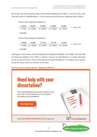 Construction Financial Management
41
Compound Interest, Net Present Value (NPV),
Equivalent Annual Cost and Loan Redemption
The above equation is just a simple geometric series and its derivation is left to the readers.
The value of
(
)
(
)






+
−
+
n
n
i
i
i
1
1
1
are shown in the Appendix for different values of i and n.
Now, let us see an example that the application of present value is illustrated.
Example 3.4
The construction cost of a service reservoir for supplying water to a housing estate is estimated to be
$60,000,000. The annual operation and maintenance cost is estimated to be $2,500,000 per year. The
annual income from the collection of water supply fees (for this service reservoir’s part) from the users
will be $7,000,000. Assuming a time horizon of 30 years and taking i as 5% p.a., find out if the project
is financially feasible.
The problem can be presented diagrammatically in Fig. 3.7 as follows:
	
,QFRPH  P P P


 HDU
        
2SHUDWLRQ	
PDLQWHQDQFH 
FRVW P P P

RQVWUXFWLRQ P
FRVW 
Fig. 3.7 – Cash flows presented in diagram for service reservoir project
a)	 Present Value Method
(i)	 Present value of benefits in 30 years
= 7,000,000 ×
(
)
(
)






+
−
+
n
n
i
i
i
1
1
1
	for i = 0.05 and n = 30
= 7,000,000 × (15.3724) =							$107,606,800
(ii) 	 Present value of construction cost = 			 $60,000,000
	 Present value of operation and maintenance cost
	 = 2,500,000 ×
(
)
(
)






+
−
+
n
n
i
i
i
1
1
1
for i = 0.05 and n = 30
	 = 2,500,000 × (15.3724) =				 $38,431,000	 $98,431,000
(iii) Net present value (NPV) =						 $9,175,800
Download free eBooks at bookboon.com
 