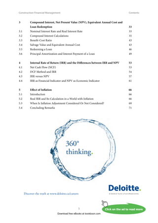 Construction Financial Management
5
Contents
3	
Compound Interest, Net Present Value (NPV), Equivalent Annual Cost and
Loan Redemption	 33
3.1	 Nominal Interest Rate and Real Interest Rate	 33
3.2	 Compound Interest Calculations	 35
3.3 	 Benefit-Cost Ratio	 43
3.4	 Salvage Value and Equivalent Annual Cost	 43
3.5	 Redeeming a Loan	 46
3.6	 Principal Amortization and Interest Payment of a Loan 	 49
4	
Internal Rate of Return (IRR) and the Differences between IRR and NPV	 53
4.1	 Net Cash Flow (NCF)	 53
4.2	 DCF Method and IRR	 54
4.3	 IRR versus NPV	 57
4.4	 IRR as Financial Indicator and NPV as Economic Indicator	 61
5	 Effect of Inflation	 66
5.1 	 Introduction	 66
5.2	 Real IRR and Its Calculation in a World with Inflation	 66
5.3 	 When Is Inflation Adjustment Considered Or Not Considered?	 69
5.4 	 Concluding Remarks	 71
Download free eBooks at bookboon.com
Click on the ad to read more
Click on the ad to read more
© Deloitte  Touche LLP and affiliated entities.
360°
thinking.
Discover the truth at www.deloitte.ca/careers
© Deloitte  Touche LLP and affiliated entities.
Dis
Deloitte  Touche LLP and affiliated entities.
360°
thinking.
Discover the truth at www.deloitte.ca/careers
© Deloitte  Touche LLP and affiliated entities.
360°
thinking.
Discover the truth at www.deloitte.ca/careers
 