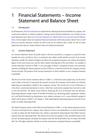 Construction Financial Management
8
Financial Statements – Income Statement and Balance Shee
1	
Financial Statements – Income
Statement and Balance Sheet
1.1	Introduction
In all businesses, financial statements are important for reflecting the financial health of a company. The
construction industry is without exception. Among various financial statements, two of them are the
most important ones. They are (1) Income Statement (or called Profit  Loss Account) and (2) Balance
Sheet. In this chapter, these two important financial statements will be discussed in detail. First, we will
look at an income statement. Second, we will see the use of a balance sheet. Third, we will see other
important items that are closely related to these two financial statements.
1.2	 Income Statement
An ‘income statement’ shows the profit made or the loss incurred by a company in a period of time
(usually one year), and that is why it is sometimes also called a ‘profit and loss account’. In an income
statement, usually two columns of figures are shown for comparison purpose, one column showing the
figures of the most recent year and the other column showing that of the year before. An example of
income statement is shown in Table 1.1 (see next page). It shows a company’s revenue, costs and other
expenses including the interest payment on loan (if there is a loan borrowed by the company) and the
income tax paid. The purpose of the income statement is to show whether or not a company’s business
is profitable.
The first row of the income statement shown in Table 1.1 is Revenue (some people may use the terms
such as Sales or Income). It represents the amount of money the company receives before (or without)
deducting any expenditures related to the company’s revenue. The second row is Cost of Revenue. It
is the direct construction/production cost etc. which the construction company has incurred in order
to earn the Revenue. We obtain Gross Profit by deducting the Cost of Revenue from the Revenue.
Operating Expenses usually consist of Variable Overhead (e.g. advertising, plant, equipment, vehicles,
etc.) and Fixed Overhead (e.g. depreciation, rent, salaries, insurance, etc.), a more detailed example of
which will be given in Table 2.1 of Chapter 2. After deducting the Operating Expenses from the Gross
Profit, we obtain Operating Profit.
The Interest Expense shown under Other Income/Expense in Table 1.1 is the interest payment on loan
if a loan is borrowed by the company. Since interest on loan is tax deductible so it must be deducted
in order to obtain the Net Profit before Tax, which is calculated by deducting the Total Other Income/
Expense from the Operating Profit. The amount of income tax payable is then calculated based on the
tax rate. By deducting this calculated Tax Expense from the Net Profit before Tax, we obtain Net Profit
after Tax. This figure indicates whether or not the construction company’s business is profitable.
Download free eBooks at bookboon.com
 
