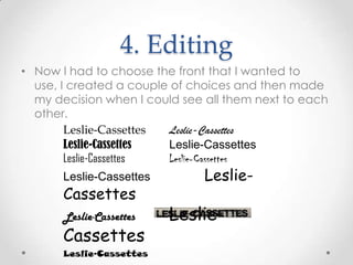 4. Editing
• Now I had to choose the front that I wanted to
use, I created a couple of choices and then made
my decision when I could see all them next to each
other.
Leslie-Cassettes Leslie-Cassettes
Leslie-Cassettes Leslie-Cassettes
Leslie-Cassettes Leslie-Cassettes
Leslie-Cassettes Leslie-
Cassettes
Leslie-Cassettes Leslie-
Cassettes
Leslie-Cassettes