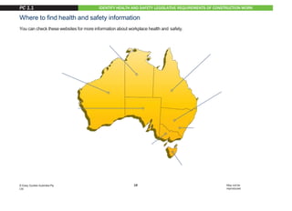 IDENTIFY HEALTH AND SAFETY LEGISLATIVE REQUIREMENTS OF CONSTRUCTION WORK
Where to find health and safety information
You can check these websites for more information about workplace health and safety.
VICWorkSafe
www.worksafe.vic.gov.au
TASWorkSafe
www.worksafe.tas.gov.au/home
NSWWorkCover
www.workcover.nsw.gov.au
ACT WorkCover
www.worksafe.act.gov.au
WAWorkSafe
www.commerce.wa.gov.au/WorkSafe
QLD WorkplaceHealth andSafety
www.justice.qld.gov.au
You can also read more about health and safety at:
www.safeworkaustralia.gov.au
NTWorkSafe
www.worksafe.nt.gov.au
SA SafeWork
www.safework.sa.gov.au
18
© Easy Guides Australia Pty.
Ltd.
May not be
reproduced
PC 1.1
 