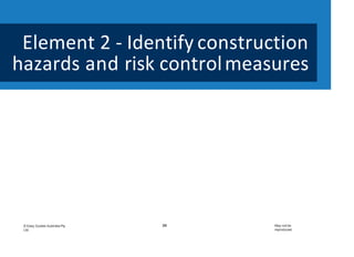 Element 2 - Identify construction
hazards and risk controlmeasures
39
© Easy Guides Australia Pty.
Ltd.
May not be
reproduced
This element covers thefollowing
performance criteria:
1. Basic principles of risk
management are identified.
2. Construction hazards are identified
and discussed.
3. Purpose and use of PPE are
identified and demonstrated.
4. Measures for controlling hazards
are identified.
 
