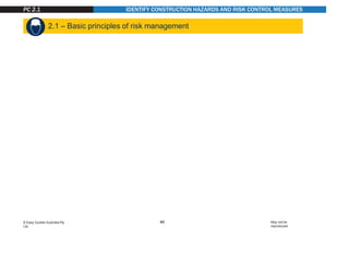 IDENTIFY CONSTRUCTION HAZARDS AND RISK CONTROL MEASURES
Hazard
A hazard is any thing or any situation which could
injure or harm you.
In other words, it is anything that can hurt you.
Risk
A risk is the chance of a hazard causing injury
or harm.
In other words, how likely it is that somebody or
something may be harmed by the hazard.
2.1 – Basic principles of risk management
Hazard versus risk
What is the difference?
The constantly changing nature of construction work sets it apart from other types of work. Different hazards and
risks emerge constantly—sometimes instantly.
Co-ordinating risk management is made more difficult by the stop and start nature of a construction project, high
turnover of workers and temporary workplaces. These features contribute to the high levels of risk in the industry.
PC 2.1
40
© Easy Guides Australia Pty.
Ltd.
May not be
reproduced
 