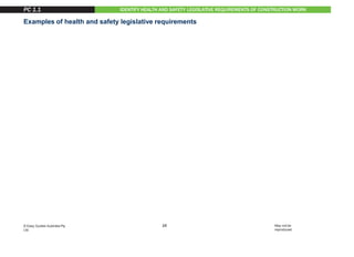 IDENTIFY HEALTH AND SAFETY LEGISLATIVE REQUIREMENTS OF CONSTRUCTION WORK
Examples of health and safety legislative requirements
• Duty of Care
• Construction industry health and safety standards and guidelines
• Licences, tickets or certificates of competency
• Health and safety officers/representatives, committees and supervisors
• National Code of Practice for Induction Training for Construction Work
• Health and safety, welfare and regulations
• Safety Codes of Practice.
It is important that you know about these legislative requirements and how
they affect the work that you do.
These laws, regulations and guidelines are in place to make your worksite a
safe place to work. They are there to protect you and the workers around you,
and will help you understand your legal responsibility for health
and safety.
PC 1.1
15
© Easy Guides Australia Pty.
Ltd.
May not be
reproduced
 
