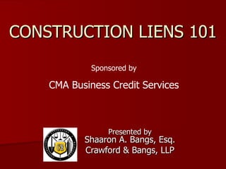 CONSTRUCTION LIENS 101 Presented by Shaaron A. Bangs, Esq. Crawford & Bangs, LLP Sponsored by CMA Business Credit Services 
