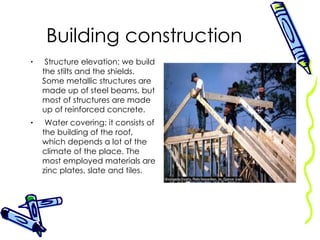 Building construction Structure elevation: we build the stilts and the shields. Some metallic structures are made up of steel beams, but most of structures are made up of reinforced concrete. Water covering: it consists of the building of the roof, which depends a lot of the climate of the place. The most employed materials are zinc plates, slate and tiles. 