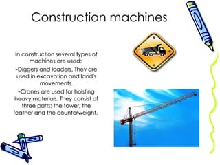 Construction machines In construction several types of machines are used:  Diggers and loaders. They are used in excavation and land's movements. Cranes are used for hoisting heavy materials. They consist of three parts: the tower, the feather and the counterweight.  