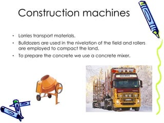 Construction machines Lorries transport materials. Bulldozers are used in the nivelation of the field and rollers are employed to compact the land. To prepare the concrete we use a concrete mixer. 