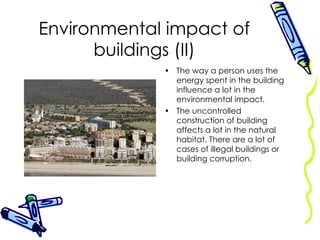 Environmental impact of buildings (II) The way a person uses the energy spent in the building influence a lot in the environmental impact. The uncontrolled construction of building affects a lot in the natural habitat. There are a lot of cases of illegal buildings or building corruption. 