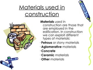 Materials used in construction Materials  used in construction are those that are employed in the edification. In construction we can exploit different types of materials: ·  Petrous  or stony materials ·  Aglomerative  materials · Concrete ·  Ceramic  materials ·  Other  materials 