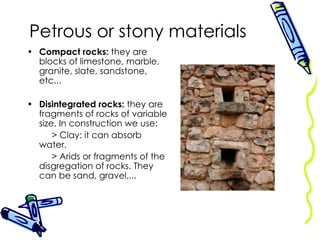 Petrous or stony materials Compact rocks:  they are blocks of limestone, marble, granite, slate, sandstone, etc... Disintegrated rocks:  they are fragments of rocks of variable size. In construction we use: > Clay: it can absorb water. > Arids or fragments of the disgregation of rocks. They can be sand, gravel,... 