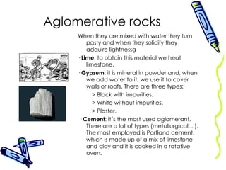 Aglomerative rocks When they are mixed with water they turn pasty and when they solidify they adquire lightnessg ·  Lime : to obtain this material we heat limestone. ·  Gypsum : it is mineral in powder and, when we add water to it, we use it to cover walls or roofs. There are three types: > Black with impurities. > White without impurities. > Plaster. ·  Cement : it´s the most used aglomerant. There are a lot of types (metallurgical,...). The most employed is Portland cement, which is made up of a mix of limestone and clay and it is cooked in a rotative oven.  