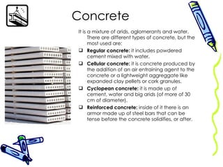 Concrete It is a mixture of arids, aglomerants and water. There are different types of concrete, but the most used are: Regular concrete:  it includes powdered cement mixed with water. Cellular concrete:  it is concrete produced by the addition of an air entraining agent to the concrete or a lightweight aggreggate like expanded clay pellets or cork granules. Cyclopean concrete:  it is made up of cement, water and big arids (of more of 30 cm of diameter). Reinforced concrete:  inside of it there is an armor made up of steel bars that can be tense before the concrete solidifies, or after. 