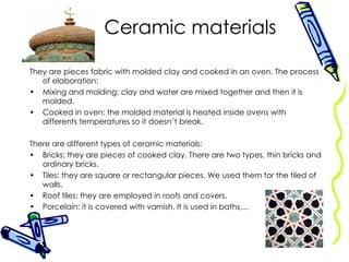 Ceramic materials They are pieces fabric with molded clay and cooked in an oven. The process of elaboration: Mixing and molding: clay and water are mixed together and then it is molded. Cooked in oven: the molded material is heated inside ovens with differents temperatures so it doesn´t break. There are different types of ceramic materials: Bricks: they are pieces of cooked clay. There are two types, thin bricks and ordinary bricks. Tiles: they are square or rectangular pieces. We used them for the tiled of walls. Roof tiles: they are employed in roofs and covers. Porcelain: it is covered with varnish. It is used in baths,... 