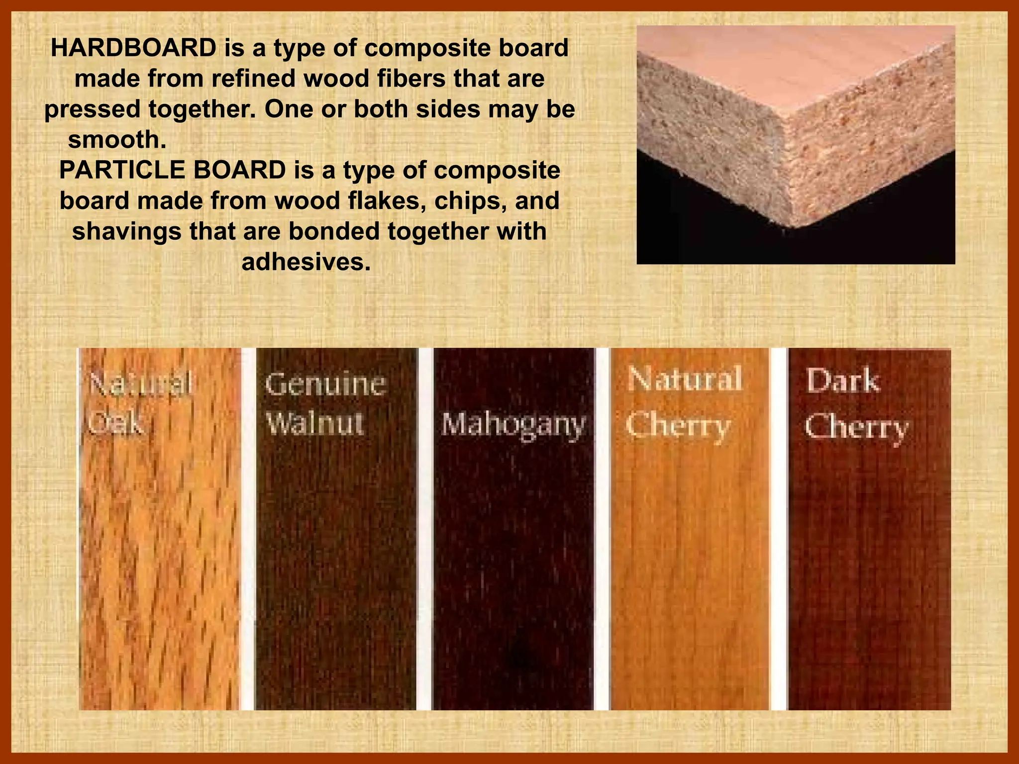 HARDBOARD is a type of composite board
made from refined wood fibers that are
pressed together. One or both sides may be
smooth.
PARTICLE BOARD is a type of composite
board made from wood flakes, chips, and
shavings that are bonded together with
adhesives.
 