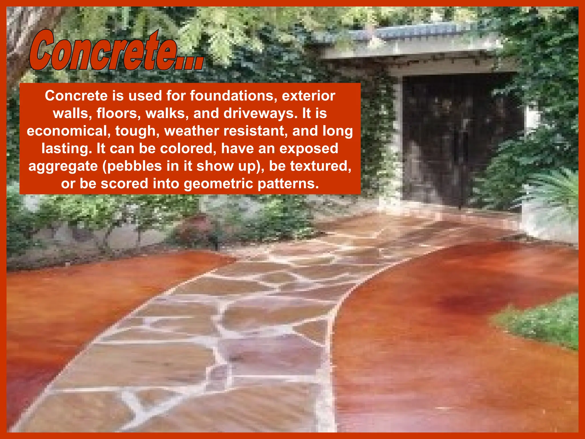 Concrete is used for foundations, exterior
walls, floors, walks, and driveways. It is
economical, tough, weather resistant, and long
lasting. It can be colored, have an exposed
aggregate (pebbles in it show up), be textured,
or be scored into geometric patterns.
 