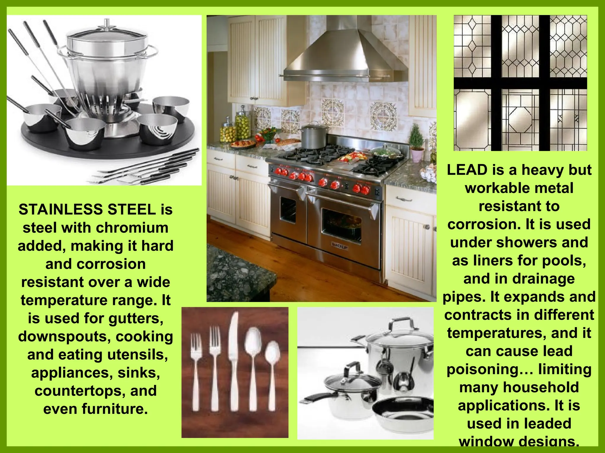 STAINLESS STEEL is
steel with chromium
added, making it hard
and corrosion
resistant over a wide
temperature range. It
is used for gutters,
downspouts, cooking
and eating utensils,
appliances, sinks,
countertops, and
even furniture.
LEAD is a heavy but
workable metal
resistant to
corrosion. It is used
under showers and
as liners for pools,
and in drainage
pipes. It expands and
contracts in different
temperatures, and it
can cause lead
poisoning… limiting
many household
applications. It is
used in leaded
window designs.
 