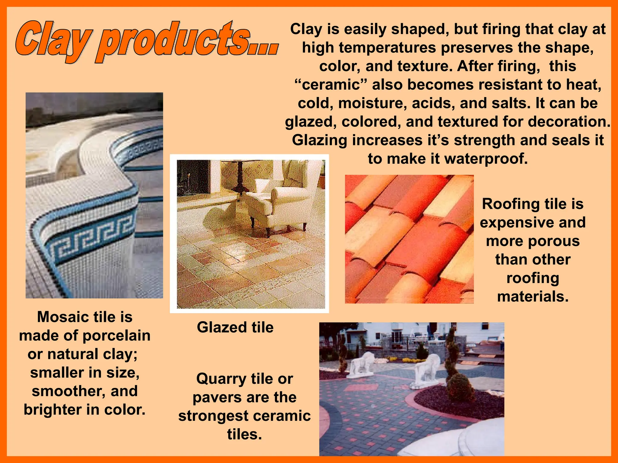 Clay is easily shaped, but firing that clay at
high temperatures preserves the shape,
color, and texture. After firing, this
“ceramic” also becomes resistant to heat,
cold, moisture, acids, and salts. It can be
glazed, colored, and textured for decoration.
Glazing increases it’s strength and seals it
to make it waterproof.
Mosaic tile is
made of porcelain
or natural clay;
smaller in size,
smoother, and
brighter in color.
Glazed tile
Quarry tile or
pavers are the
strongest ceramic
tiles.
Roofing tile is
expensive and
more porous
than other
roofing
materials.
 