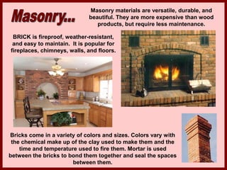 Masonry materials are versatile, durable, and
beautiful. They are more expensive than wood
products, but require less maintenance.
BRICK is fireproof, weather-resistant,
and easy to maintain. It is popular for
fireplaces, chimneys, walls, and floors.
Bricks come in a variety of colors and sizes. Colors vary with
the chemical make up of the clay used to make them and the
time and temperature used to fire them. Mortar is used
between the bricks to bond them together and seal the spaces
between them.
 