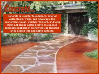 Concrete is used for foundations, exterior
walls, floors, walks, and driveways. It is
economical, tough, weather resistant, and long
lasting. It can be colored, have an exposed
aggregate (pebbles in it show up), be textured,
or be scored into geometric patterns.
 