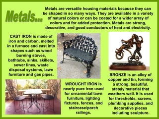 Metals are versatile housing materials because they can
be shaped in so many ways. They are available in a variety
of natural colors or can be coated for a wider array of
colors and for added protection. Metals are strong,
decorative, and good conductors of heat and electricity.
CAST IRON is made of
iron and carbon, melted
in a furnace and cast into
shapes such as wood
burning stoves,
bathtubs, sinks, skillets,
sewer lines, waste
disposal systems, lawn
furniture and gas pipes.
WROUGHT IRON is
nearly pure iron used
for ornamental lawn
furniture, lighting
fixtures, fences, and
staircase/porch
railings.
BRONZE is an alloy of
copper and tin, forming
a strong, beautiful,
stately material that
weathers well. It is used
for thresholds, screws,
plumbing supplies, and
decorative pieces
including sculpture.
 