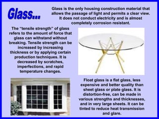 Glass is the only housing construction material that
allows the passage of light and permits a clear view.
It does not conduct electricity and is almost
completely corrosion resistant.
The “tensile strength” of glass
refers to the amount of force that
glass can withstand without
breaking. Tensile strength can be
increased by increasing
thickness or by applying certain
production techniques. It is
decreased by scratches,
imperfections, and rapid
temperature changes.
Float glass is a flat glass, less
expensive and better quality than
sheet glass or plate glass. It is
distortion-free, can be made in
various strengths and thicknesses,
and in very large sheets. It can be
tinted to reduce heat transmission
and glare.
 