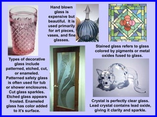 Types of decorative
glass include
patterned, etched, cut,
or enameled.
Patterned safety glass
is often used for tub
or shower enclosures.
Cut glass sparkles.
Etched glass appears
frosted. Enameled
glass has color added
to it’s surface.
Hand blown
glass is
expensive but
beautiful. It is
used primarily
for art pieces,
vases, and fine
glasses.
Stained glass refers to glass
colored by pigments or metal
oxides fused to glass.
Crystal is perfectly clear glass.
Lead crystal contains lead oxide,
giving it clarity and sparkle.
 