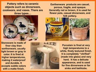 Pottery refers to ceramic
objects such as dinnerware,
cookware, and vases. There are
three types…
Earthenware products are casual,
porous, fragile, and opaque.
Generally red or brown, it is used for
flower pots, casual dinnerware, and
folk pottery.
Stoneware is made of
finer clay than
earthenware, usually
light brown or gray in
color. It is fired at
higher temperatures,
making it waterproof
and durable. It
accepts subtle colors
with a matte finish.
Porcelain is fired at very
high temperatures to a
white, finely textured finish.
It is completely “vitrified”
(made into glass) and very
hard. It has a delicate
appearance, and is used
for fine dinnerware or for
sinks and bathtubs.
 