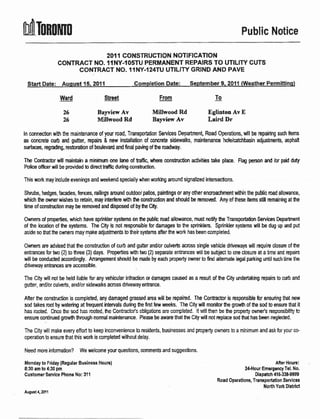 MTunoutn                                                                                                 Public Notice

                             2OI 1 GONSTRUCTION NOTIFICATION
                CONTRACT NO. IINY-IO5TU PERMANENT REPAIRS TO UTILITY CUTS
                     CONTRACT NO. I1NY.124TU UTILITY GRIND AND PAVE



                 Ward                  Street                      From                     To

                   26               BayviewAv                    Millwood Rd             Eglinton Av E
                   26               Millwood Rd                  Bayview Av              Laird Dr

ln connection wih he maintenance of your road, Transprtalion Services Department, Road Operations, will be repairing such iiems
as concreb cub and gutter, rcpairs & new installation of concrete sidewalks, maintenance hole/catchbasin adjustrenb, aphalt
surfaces, rcgrading, rcstoration ol boulevad and final pa$rg ofhe madway.

The Conbactor will maintain a minimum one lane of fafic, utfiee conslruction activities take     pl@.   Flag person   atd /or pall dug
Police offcer will be povided b direct traftc during constuction.

rnis work may inciude evenings and weekend speciaiiy when wo*lng aourd signalized intensections.

Shrubs, hedges, famdes, fences, railings amund outdooi patios, painlings or any other encroachment witrin lhe puHic mad allowance,
which tre ouner wishe! to rebin, may interferc wih fp consfuction and should be pmoved. Any of these items still remainirg at he
time of constuction may be removed and disposed ol by he Clty.

Orurers of propedies, which have sprinkler systems on the public mad allowance, must rctify fie Transprtation Serv'rces Depafinnt
of the location of tln systems. The City is not rcsponsible br damages to he sprinklers. Spfinkla systems will be dug up and put
asirie so that the ourners may make adiustmenb to lheirsystems affer the work has been mmpleteci.


Ownerc are advised that the construction of curb and gutbr and/or culverG across single vehide drivervap will require dosurc of he
entrances for two (2) to hree (3) days. Properlies with t'no (2) separate entrarEes ull be subject to one ciosure at a time and rcpain
will be conducted accordingly. Anangement shonld be nrade by each property owner to fird altemale iegal parkirq until such time the
driveway enharres are accessible.

The City will not be held liable br any vehicular infraction u damages cawed as a result of the City undertaking repairs io cu6 and
gutter, and/or culverls, andior sidewalks acmss driveway €ntrance.

Afler the mnsbuction is completed, any damaged grased area will be repaired. The Contactor is espnsible br ensuring that new
sod takes rcot by walering at frequent intervals dudng he first lew rceks. Tle City will monitor $e grcwh of he sod to ensure that it
has rooted. Once tre sod has rcoted, the Conizctc/s obligaticns are completed. lt vri!!then be he prcpefty cwne/s respcnsibillt" te
ensurc continued govrtr through normal maintenance. Please be aware that the City will not Eplace sod tut has been neglected.

Tne City will make every effori lo keep inconvenience to residents, businesses and prcperty owners to a minimum and ask lor your      c+
operation to ensure trat this wort is completed without delay.


Need more information? We welcome your queslions, comments and suggesfions.

Monday to Fdday (Regular Businoss Hours)                                                                                  After llours:
8:30 am to 4:30 pm                                                                                        Ztl-Hour Emergency Tel. No.
Gustomer Service Phone No: 311                                                                                  Diepatch 115-33&9$19
                                                                                             Road Operations, Transportation Seruices
                                                                                                                      Notth Yort Disttict
August a,2011
 