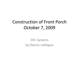 Construction of Front PorchOctober 7, 2009 DVL Systems by Dennis LaMagna 