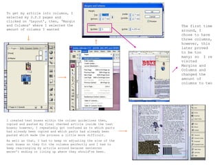To get my article into columns, I selected my D.P.S pages and clicked on ‘Layout’, then, ‘Margin and Columns’ where I selected the amount of columns I wanted  I created text boxes within the column guidelines then, copied and pasted my final checked article inside the text boxes; however, I repeatedly got confused as to which parts had already been copied and which parts had already been pasted which made the process a little more difficult.  As well as that, I had to keep on adjusting the size of the text boxes so they fit the columns perfectly and I had to keep rearranging my article around because sentences weren’t ending or lining up where they should’ve been. The first time around, I chose to have three columns, however, this later proved to be too many; so  I re visited Margins and Columns and changed the amount of columns to two  