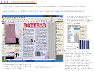 I didn’t have to add many finishing touches to my double page spread because I’d already completed most of it through its production. The final touches that I did add, were minor things that I’d almost forgot to include, e.g. page numbers, which were simple but essential in a magazine, or small details that I thought would make my article look more professional e.g. the album information D.P.S:  FINISHING TOUCHES After many adjustments, my article was finally in its place and measuring up to the guidelines, I also changed the colours of some of my letters so that they could be seen by the reader  I re-cycled my barcode image from the front I added page numbers to make my D.P.S look realistic cover and used it as ‘BoxHeads’ album cover, by rotating it so the image was vertical, I used it to accompany the article. After experimenting with the effects, the album cover looked less like a barcode and more album-like, to make it more realistic, I added an album title which also helped to make  the article make sense; to make the title noticeable I put it in a white box  I changed the font and colourings of the first letter of my article to create a drop capital 