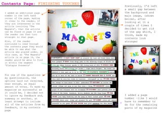 Contents Page:  FINISHING TOUCHES For one of the questions in my questionnaire, the options laid out received, near enough, an equal amount of votes. To make my magazine as successful as it could be, I decided not to ignore my feedback and, someway or another, at least attempt to include all of the articles from my feedback, in my contents page I added a page number –like I would have to remember to do for the remaining parts of my magazine  Previously, I’d left a small gap between the background and main image, (shown below), after looking at it a couple of times I decided to get rid of the gap which, I think, made my contents look stronger I added an additional page number in the left hand corner of the page, making it clear to the reader, if they are interested in the article involving ‘The Magnets’, that the article can be found on page 16 and the reader can then turn straight to that page. Also, if the reader continued to read through the contents page they would be able to see what the article was placed under, in this case, as ‘The Magnets’ article is on page 16, the reader would be able to find it within the segment ‘Platapus Presents’ 