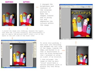 I changed the brightness and contrast of the original picture to make the shapes clearer and to bring out and emphasize the colours within the image I placed the image onto InDesign, beneath the layers that were set in place currently, and unfortunately it was too small; the picture didn’t cover a lot of the space on the left side of the front cover To solve this problem, I went back into Photoshop and smudged the left side of the image, towards the edge, and burned it so that it would blend in with the black background that I planned on using as a part of my solution. I then enlarged  the image so that my main ‘story’ would have a certain presence (with or without any text being there) BEFORE: AFTER: 