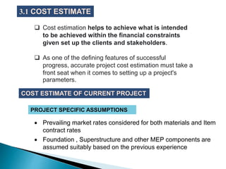  Cost estimation helps to achieve what is intended
to be achieved within the financial constraints
given set up the clients and stakeholders.
 As one of the defining features of successful
progress, accurate project cost estimation must take a
front seat when it comes to setting up a project's
parameters.
3.1 COST ESTIMATE
COST ESTIMATE OF CURRENT PROJECT
 Prevailing market rates considered for both materials and Item
contract rates
 Foundation , Superstructure and other MEP components are
assumed suitably based on the previous experience
PROJECT SPECIFIC ASSUMPTIONS
 