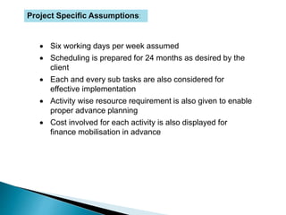 Project Specific Assumptions:
 Six working days per week assumed
 Scheduling is prepared for 24 months as desired by the
client
 Each and every sub tasks are also considered for
effective implementation
 Activity wise resource requirement is also given to enable
proper advance planning
 Cost involved for each activity is also displayed for
finance mobilisation in advance
 