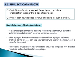 3.5 PROJECT CASH FLOW
 Cash Flow refers to how cash flows in and out of an
organization in regard to a specific project.
 Project cash flow includes revenue and costs for such a project.
• It is a crucial part of financial planning concerning a company’s current or
potential projects that don’t require a vendor or supplier.
• Even a project without contractors can benefit from a project cash flow
analysis, as the process can help your company to quantify the resources it is
using for the project.
• Periodically, project’s cash flow projections should be compared with its actual
results,so as to adjust the plan accordingly.
Basic Principles of Project cash flow:
 
