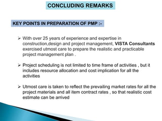 CONCLUDING REMARKS
KEY POINTS IN PREPARATION OF PMP :-
 With over 25 years of experience and expertise in
construction,design and project management, VISTA Consultants
exercised utmost care to prepare the realistic and practicable
project management plan .
 Project scheduling is not limited to time frame of activities , but it
includes resource allocation and cost implication for all the
activities
 Utmost care is taken to reflect the prevailing market rates for all the
project materials and all item contract rates , so that realistic cost
estimate can be arrived
 