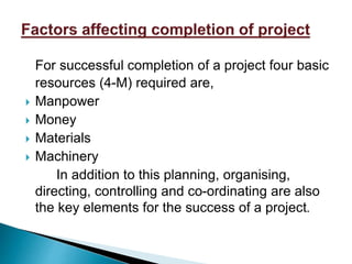 For successful completion of a project four basic
resources (4-M) required are,
 Manpower
 Money
 Materials
 Machinery
In addition to this planning, organising,
directing, controlling and co-ordinating are also
the key elements for the success of a project.
 