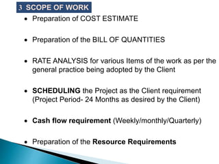  Preparation of COST ESTIMATE
 Preparation of the BILL OF QUANTITIES
 RATE ANALYSIS for various Items of the work as per the
general practice being adopted by the Client
 SCHEDULING the Project as the Client requirement
(Project Period- 24 Months as desired by the Client)
 Cash flow requirement (Weekly/monthly/Quarterly)
 Preparation of the Resource Requirements
3 SCOPE OF WORK
 
