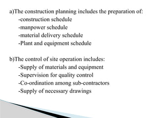 a)The construction planning includes the preparation of:
-construction schedule
-manpower schedule
-material delivery schedule
-Plant and equipment schedule
b)The control of site operation includes:
-Supply of materials and equipment
-Supervision for quality control
-Co-ordination among sub-contractors
-Supply of necessary drawings
 