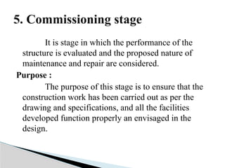 It is stage in which the performance of the
structure is evaluated and the proposed nature of
maintenance and repair are considered.
Purpose :
The purpose of this stage is to ensure that the
construction work has been carried out as per the
drawing and specifications, and all the facilities
developed function properly an envisaged in the
design.
5. Commissioning stage
 