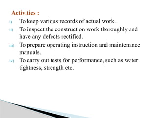 Activities :
i) To keep various records of actual work.
ii) To inspect the construction work thoroughly and
have any defects rectified.
iii) To prepare operating instruction and maintenance
manuals.
iv) To carry out tests for performance, such as water
tightness, strength etc.
 