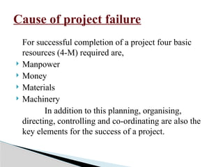 For successful completion of a project four basic
resources (4-M) required are,
 Manpower
 Money
 Materials
 Machinery
In addition to this planning, organising,
directing, controlling and co-ordinating are also the
key elements for the success of a project.
Cause of project failure
 