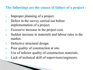1. Improper planning of a project.
2. Defect in the survey carried out before
implementation of a project.
3. Excessive increase in the project cost.
4. Sudden increase in materials and labour rates in the
market.
5. Defective structural design.
6. Poor quality of construction at site.
7. Use of inferior quality of construction materials.
8. Lack of technical skill of supervisors/engineers.
The followings are the causes of failure of a project :
 