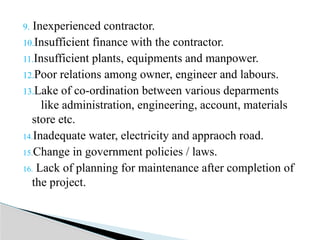 9. Inexperienced contractor.
10.Insufficient finance with the contractor.
11.Insufficient plants, equipments and manpower.
12.Poor relations among owner, engineer and labours.
13.Lake of co-ordination between various deparments
like administration, engineering, account, materials
store etc.
14.Inadequate water, electricity and appraoch road.
15.Change in government policies / laws.
16. Lack of planning for maintenance after completion of
the project.
 