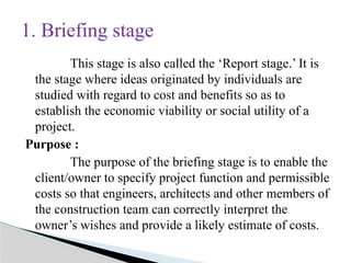 This stage is also called the ‘Report stage.’ It is
the stage where ideas originated by individuals are
studied with regard to cost and benefits so as to
establish the economic viability or social utility of a
project.
Purpose :
The purpose of the briefing stage is to enable the
client/owner to specify project function and permissible
costs so that engineers, architects and other members of
the construction team can correctly interpret the
owner’s wishes and provide a likely estimate of costs.
1. Briefing stage
 