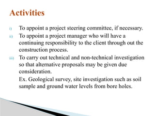 i) To appoint a project steering committee, if necessary.
ii) To appoint a project manager who will have a
continuing responsibility to the client through out the
construction process.
iii) To carry out technical and non-technical investigation
so that alternative proposals may be given due
consideration.
Ex. Geological survey, site investigation such as soil
sample and ground water levels from bore holes.
Activities
 